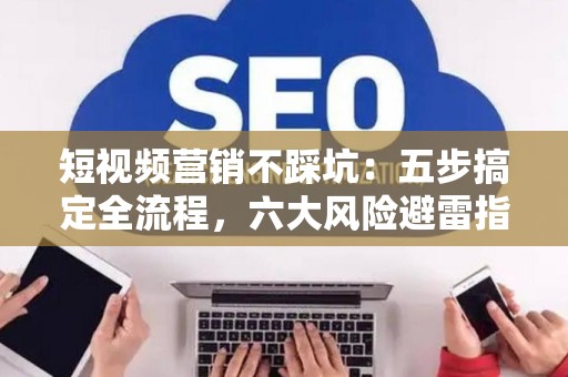 短视频营销不踩坑：五步搞定全流程，六大风险避雷指南